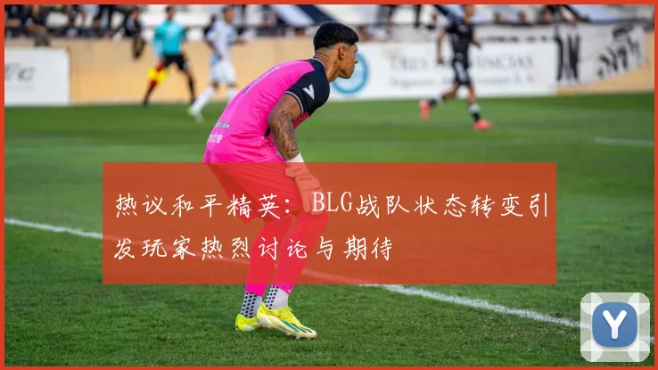 热议和平精英：BLG战队状态转变引发玩家热烈讨论与期待