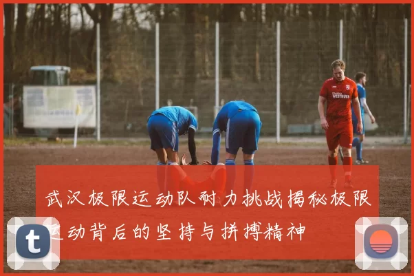 武汉极限运动队耐力挑战揭秘极限运动背后的坚持与拼搏精神