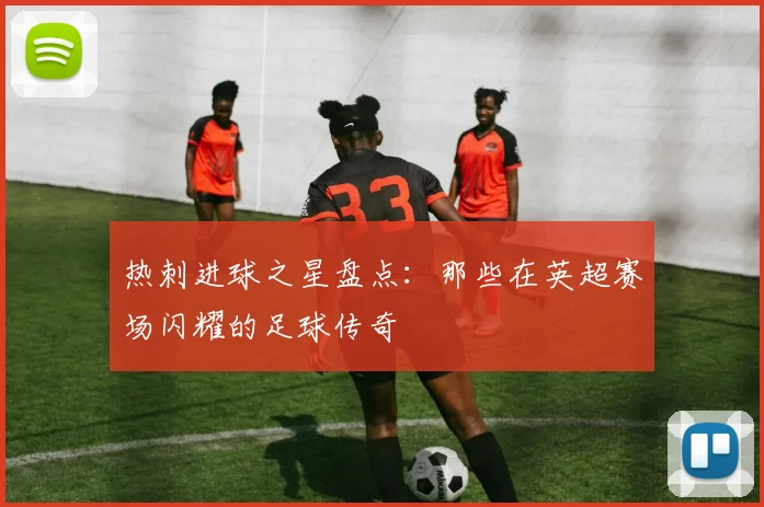 热刺进球之星盘点：那些在英超赛场闪耀的足球传奇