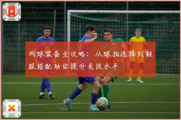 网球装备全攻略：从球拍选择到鞋服搭配助你提升竞技水平