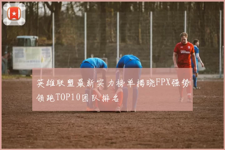 英雄联盟最新实力榜单揭晓FPX强势领跑TOP10团队排名
