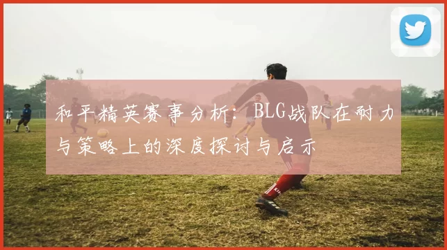 和平精英赛事分析：BLG战队在耐力与策略上的深度探讨与启示