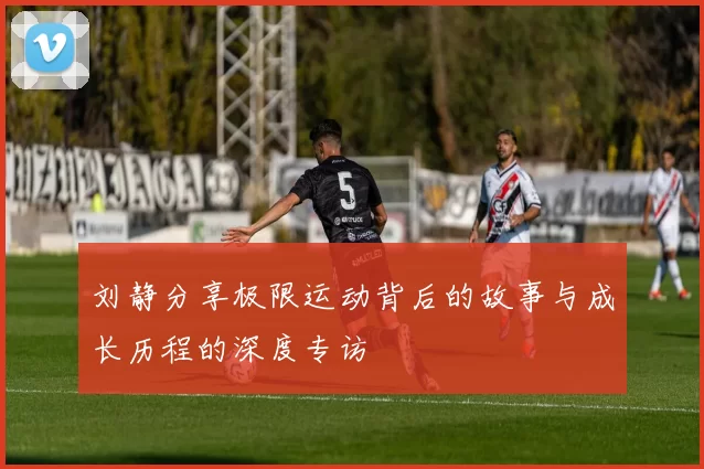 刘静分享极限运动背后的故事与成长历程的深度专访