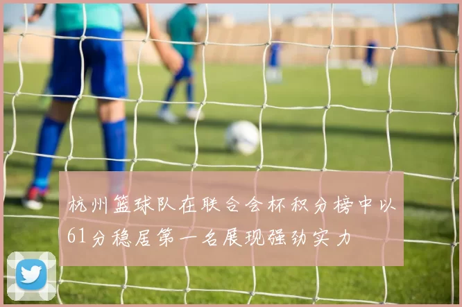 杭州篮球队在联合会杯积分榜中以61分稳居第一名展现强劲实力