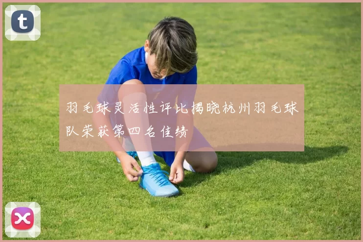 羽毛球灵活性评比揭晓杭州羽毛球队荣获第四名佳绩