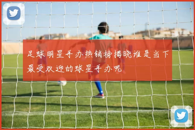 足球明星手办热销榜揭晓谁是当下最受欢迎的球星手办呢