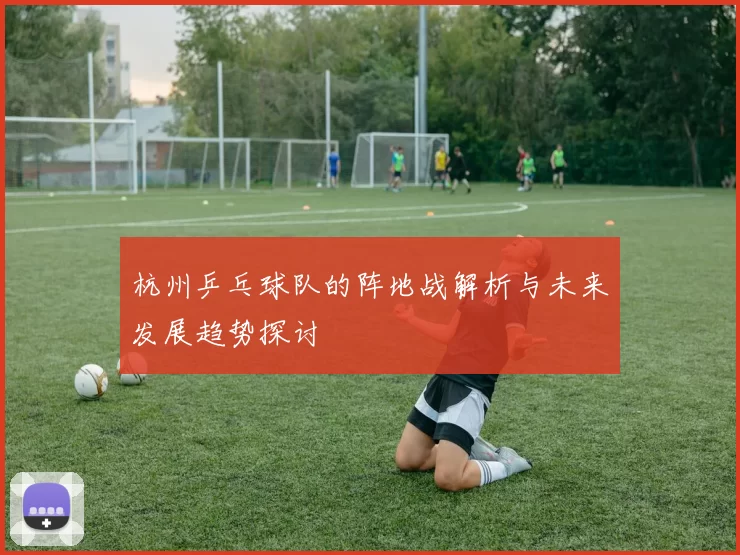 杭州乒乓球队的阵地战解析与未来发展趋势探讨