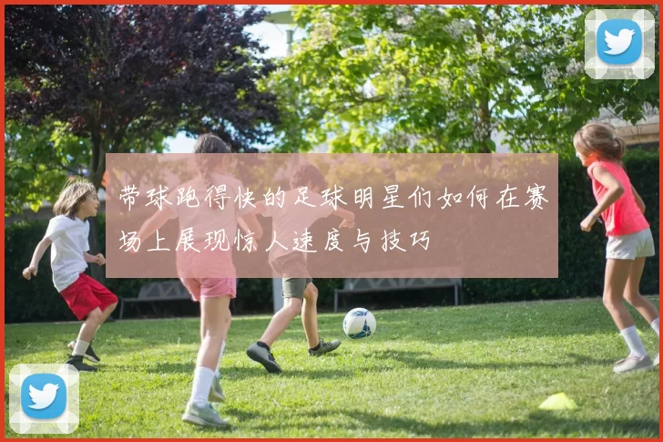 带球跑得快的足球明星们如何在赛场上展现惊人速度与技巧