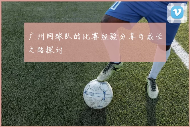 广州网球队的比赛经验分享与成长之路探讨