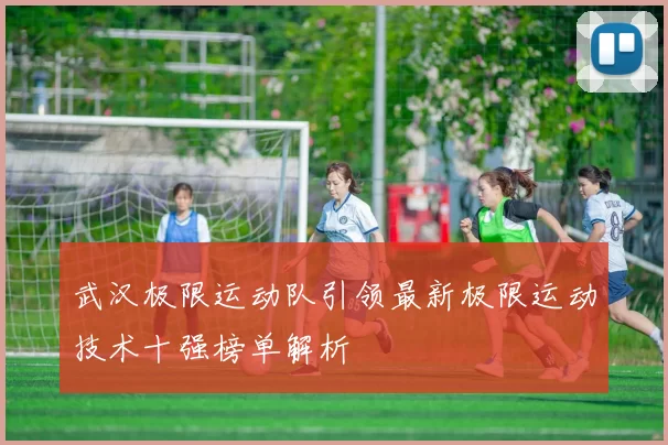 武汉极限运动队引领最新极限运动技术十强榜单解析