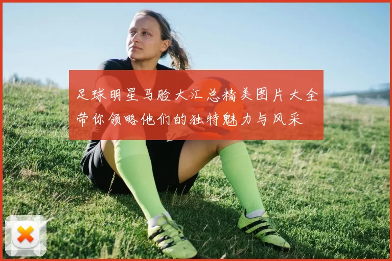 足球明星马脸大汇总精美图片大全带你领略他们的独特魅力与风采