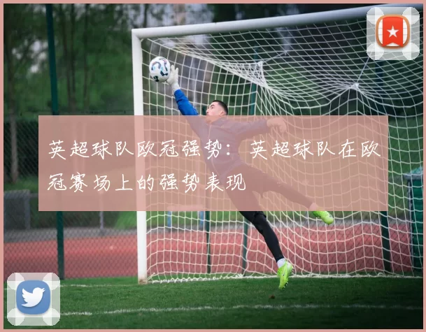 英超球队欧冠强势：英超球队在欧冠赛场上的强势表现