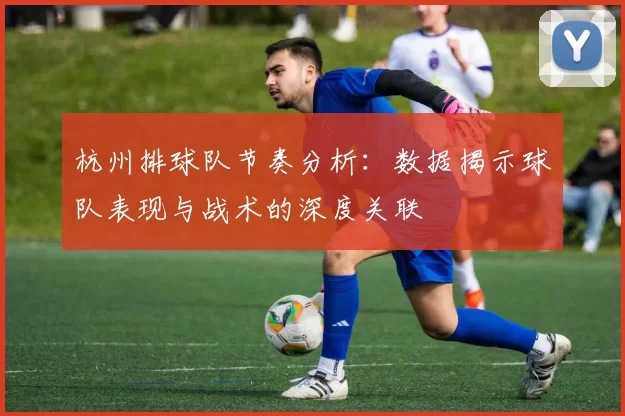 杭州排球队节奏分析：数据揭示球队表现与战术的深度关联