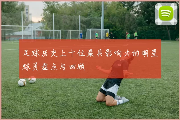 足球历史上十位最具影响力的明星球员盘点与回顾