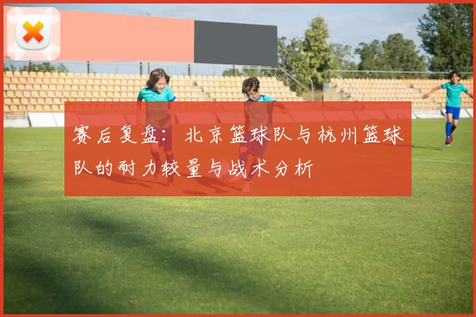 赛后复盘：北京篮球队与杭州篮球队的耐力较量与战术分析