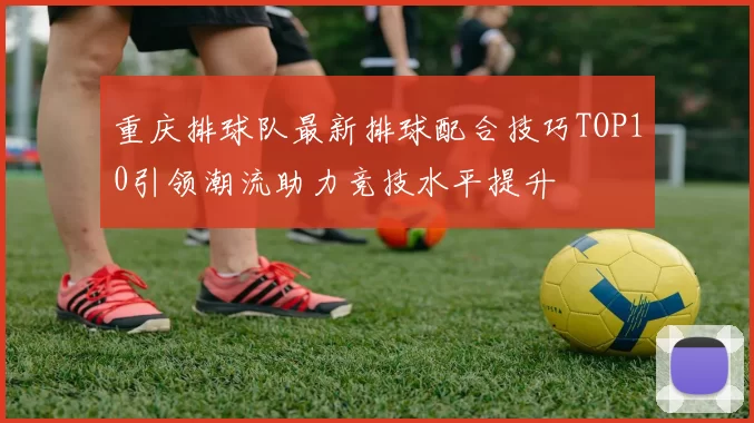 重庆排球队最新排球配合技巧TOP10引领潮流助力竞技水平提升