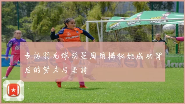 专访羽毛球明星周丽揭秘她成功背后的努力与坚持