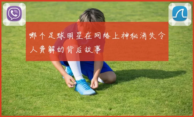 哪个足球明星在网络上神秘消失令人费解的背后故事