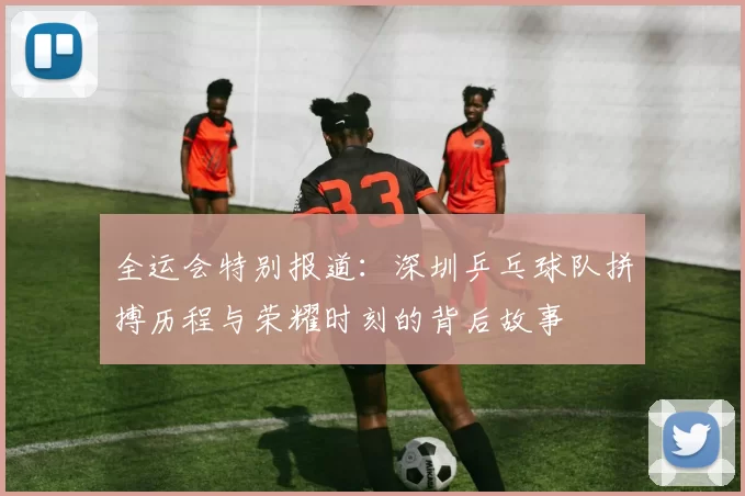 全运会特别报道：深圳乒乓球队拼搏历程与荣耀时刻的背后故事
