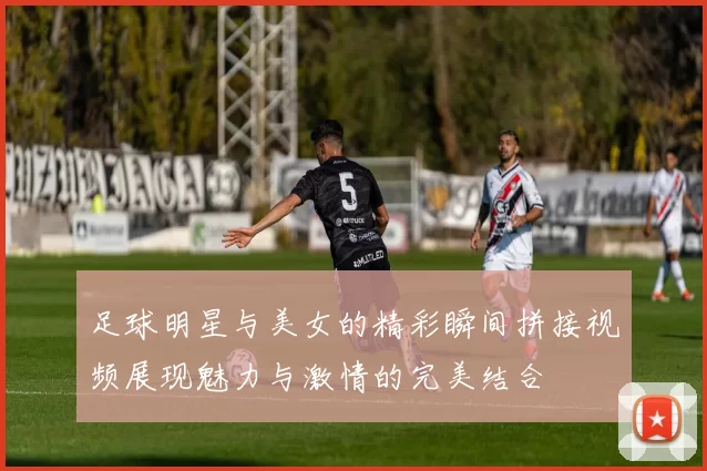足球明星与美女的精彩瞬间拼接视频展现魅力与激情的完美结合