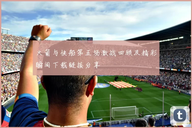 火箭与快船第五场激战回顾及精彩瞬间下载链接分享