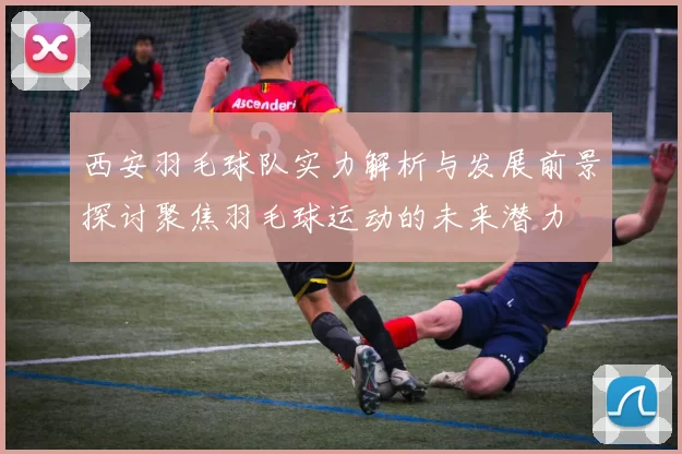西安羽毛球队实力解析与发展前景探讨聚焦羽毛球运动的未来潜力