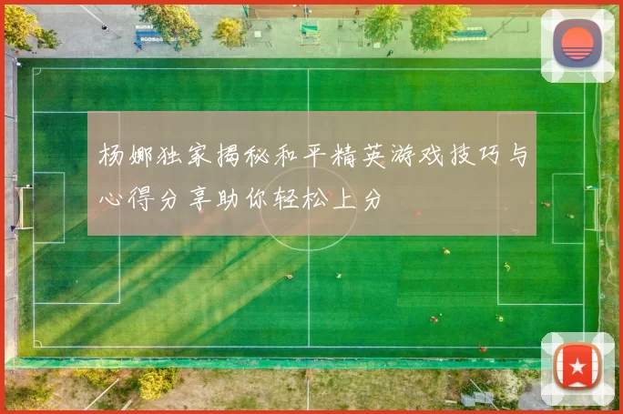 杨娜独家揭秘和平精英游戏技巧与心得分享助你轻松上分