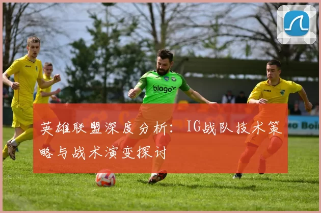 英雄联盟深度分析：IG战队技术策略与战术演变探讨