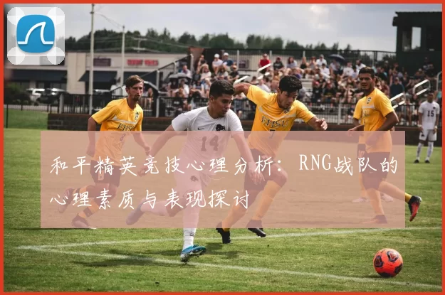 和平精英竞技心理分析：RNG战队的心理素质与表现探讨
