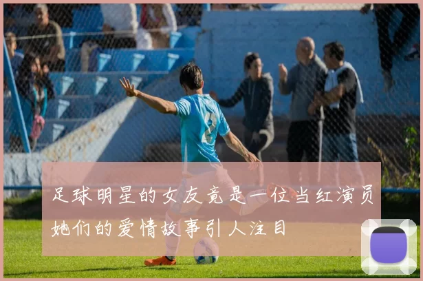足球明星的女友竟是一位当红演员她们的爱情故事引人注目