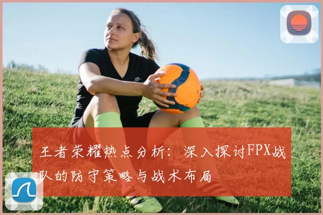 王者荣耀热点分析：深入探讨FPX战队的防守策略与战术布局