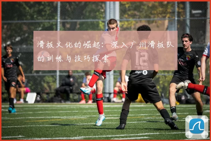 滑板文化的崛起：深入广州滑板队的训练与技巧探索