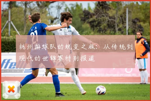 杭州排球队的蜕变之旅：从传统到现代的世锦赛特别报道