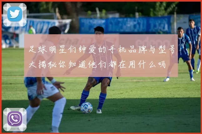 足球明星们钟爱的手机品牌与型号大揭秘你知道他们都在用什么吗