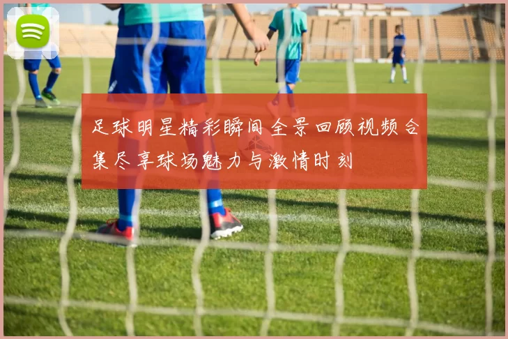 足球明星精彩瞬间全景回顾视频合集尽享球场魅力与激情时刻