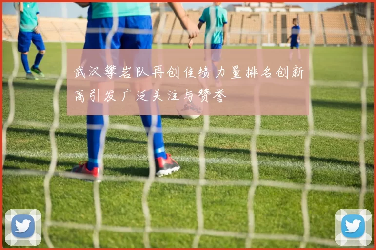 武汉攀岩队再创佳绩力量排名创新高引发广泛关注与赞誉