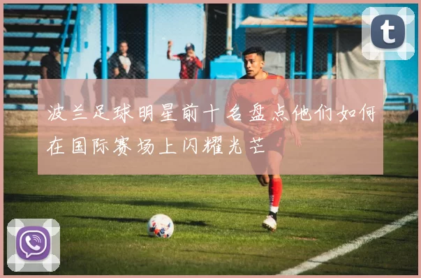 波兰足球明星前十名盘点他们如何在国际赛场上闪耀光芒
