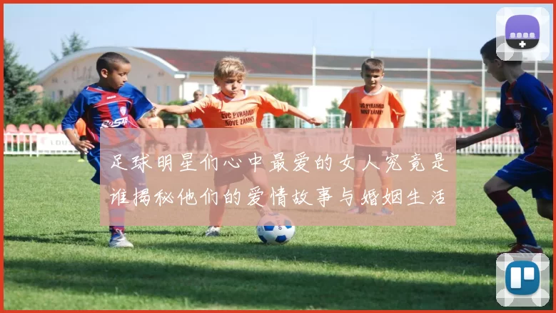 足球明星们心中最爱的女人究竟是谁揭秘他们的爱情故事与婚姻生活