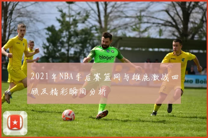 2021年NBA季后赛篮网与雄鹿激战回顾及精彩瞬间分析