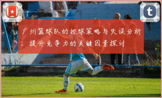 广州篮球队的控球策略与失误分析：提升竞争力的关键因素探讨