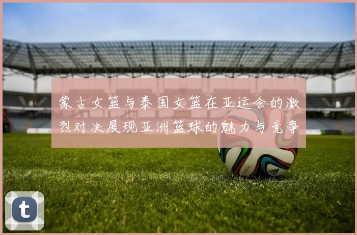 蒙古女篮与泰国女篮在亚运会的激烈对决展现亚洲篮球的魅力与竞争力