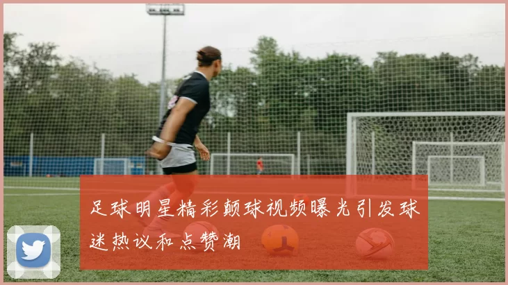 足球明星精彩颠球视频曝光引发球迷热议和点赞潮