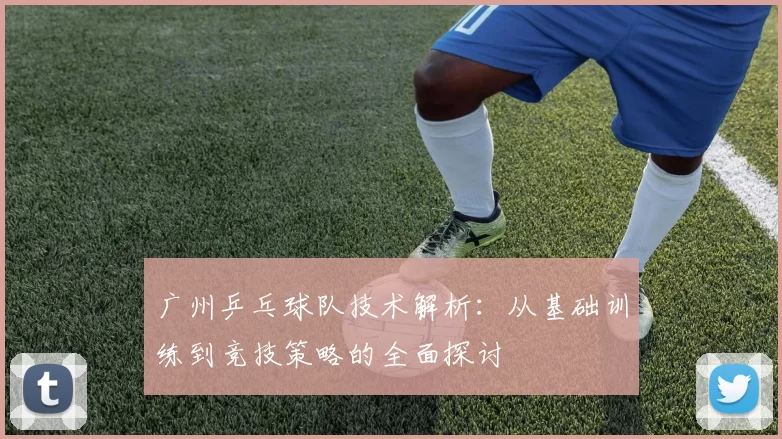 广州乒乓球队技术解析：从基础训练到竞技策略的全面探讨