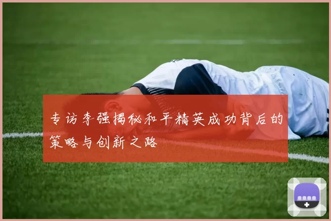 专访李强揭秘和平精英成功背后的策略与创新之路