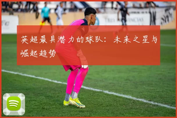 英超最具潜力的球队：未来之星与崛起趋势