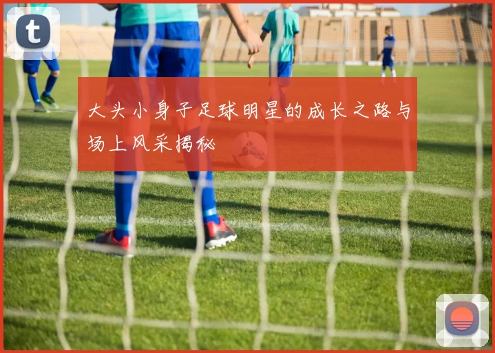 大头小身子足球明星的成长之路与场上风采揭秘