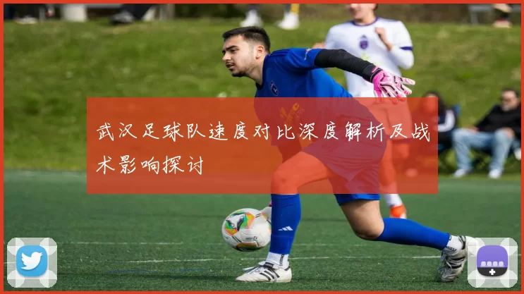 武汉足球队速度对比深度解析及战术影响探讨