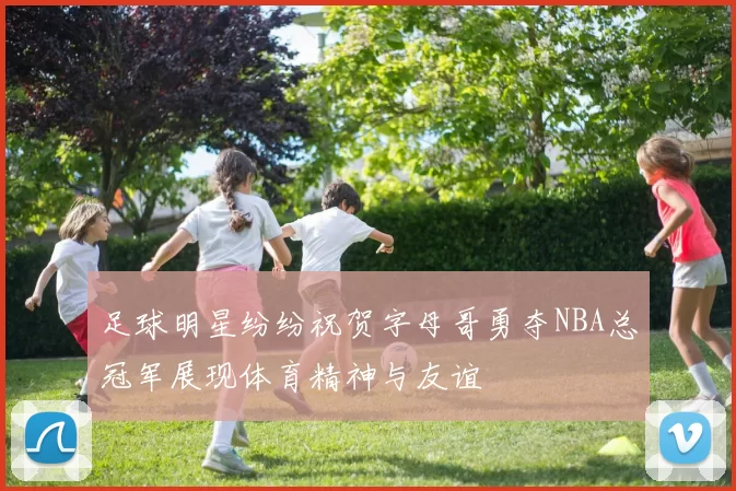 足球明星纷纷祝贺字母哥勇夺NBA总冠军展现体育精神与友谊